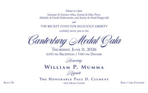 Dinner Co-charis Susanne & Eustace Mita, Emma & John Prete, Michele & David Rubenstein, and Kathy & Ward Fitzgerald and The Becket Fund for Religious Liberty cordially invite you to the Canterbury Medal Gala Thursday, June 11, 2026 6 pm Reception | 7 pm Dinner Honoring William P. Mumma Keynote The Honorable Paul D. Clement 43rd Solicitor General Black Tie